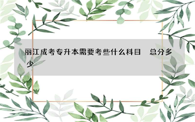 丽江成考专升本需要考些什么科目 总分多少